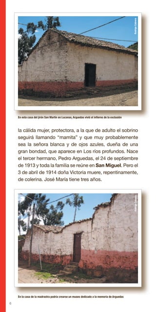 6
la cálida mujer, protectora, a la que de adulto el sobrino
seguirá llamando “mamita” y que muy probablemente
sea la señora blanca y de ojos azules, dueña de una
gran bondad, que aparece en Los ríos profundos. Nace
el tercer hermano, Pedro Arguedas, el 24 de septiembre
de 1913 y toda la familia se reúne en San Miguel. Pero el
3 de abril de 1914 doña Victoria muere, repentinamente,
de colerina. José María tiene tres años.
En esta casa del jirón San Martín en Lucanas, Arguedas vivió el infierno de la exclusión
En la casa de la madrastra podría crearse un museo dedicado a la memoria de Arguedas
RodrigoCabreraRodrigoCabrera
 