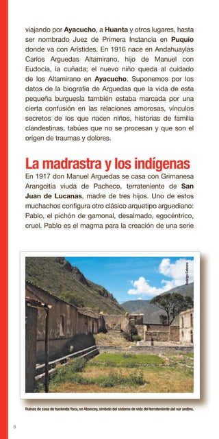 8
viajando por Ayacucho, a Huanta y otros lugares, hasta
ser nombrado Juez de Primera Instancia en Puquio
donde va con Arístides. En 1916 nace en Andahuaylas
Carlos Arguedas Altamirano, hijo de Manuel con
Eudocia, la cuñada; el nuevo niño queda al cuidado
de los Altamirano en Ayacucho. Suponemos por los
datos de la biografía de Arguedas que la vida de esta
pequeña burguesía también estaba marcada por una
cierta confusión en las relaciones amorosas, vínculos
secretos de los que nacen niños, historias de familia
clandestinas, tabúes que no se procesan y que son el
origen de traumas y dolores.
La madrastra y los indígenas
En 1917 don Manuel Arguedas se casa con Grimanesa
Arangoitia viuda de Pacheco, terrateniente de San
Juan de Lucanas, madre de tres hijos. Uno de estos
muchachos configura otro clásico arquetipo arguediano:
Pablo, el pichón de gamonal, desalmado, egocéntrico,
cruel. Pablo es el magma para la creación de una serie
Ruinas de casa de hacienda Yaca, en Abancay, símbolo del sistema de vida del terrateniente del sur andino.
RodrigoCabrera
 