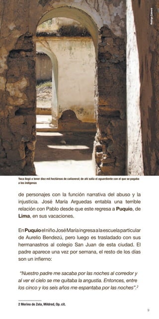 9
de personajes con la función narrativa del abuso y la
injusticia. José María Arguedas entabla una terrible
relación con Pablo desde que este regresa a Puquio, de
Lima, en sus vacaciones.
EnPuquioelniñoJoséMaríaingresaalaescuelaparticular
de Aurelio Bendezú, pero luego es trasladado con sus
hermanastros al colegio San Juan de esta ciudad. El
padre aparece una vez por semana, el resto de los días
son un infierno:
“Nuestro padre me sacaba por las noches al corredor y
al ver el cielo se me quitaba la angustia. Entonces, entre
los cinco y los seis años me espantaba por las noches”.2
Yaca llegó a tener diez mil hectáreas de cañaveral; de ahí salía el aguardiente con el que se pagaba
a los indígenas
RodrigoCabrera
2 Merino de Zela, Mildred, Op. cit.
 