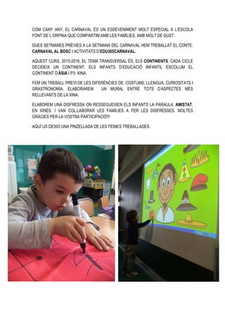 COM CANY ANY, EL CARNAVAL ÉS UN ESDEVENIMENT MOLT ESPECIAL A L’ESCOLA
FONT DE L’ORPINA QUE COMPARTIM AMB LES FAMÍLIES, AMB MOLT DE GUST.
DUES SETMANES PRÈVIES A LA SETMANA DEL CARNAVAL HEM TREBALLAT EL CONTE:
CARNAVAL AL BOSC I ACTIVITATS D’EDU365CARNAVAL.
AQUEST CURS, 2015-2016, EL TEMA TRANSVERSAL ÉS, ELS CONTINENTS. CADA CICLE
DECIDEIX UN CONTINENT. ELS INFANTS D’EDUCACIÓ INFANTIL ESCOLLIM EL
CONTINENT D’ÀSIA I P3: XINA.
FEM UN TREBALL PREVI DE LES DIFERÈNCIES DE: COSTUMS, LLENGUA, CURIOSITATS I
GRASTRONOMIA. ELABORAREM UN MURAL ENTRE TOTS D’ASPECTES MÉS
RELLEVANTS DE LA XINA.
ELABOREM UNA DISFRESSA ON RESSEGUEIXEN ELS INFANTS LA PARAULA: AMISTAT,
EN XINÈS. I VAN COL.LABORAR LES FAMÍLIES A FER LES DISFRESSES. MOLTES
GRÀCIES PER LA VOSTRA PARTICIPACIÓ!!!
AQUÍ US DEIXO UNA PINZELLADA DE LES FEINES TREBALLADES.