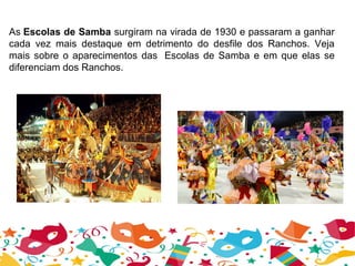 As Escolas de Samba surgiram na virada de 1930 e passaram a ganhar 
cada  vez  mais  destaque  em  detrimento  do  desfile  dos  Ranchos.  Veja 
mais sobre o aparecimentos das  Escolas de Samba e em que elas se 
diferenciam dos Ranchos.
 