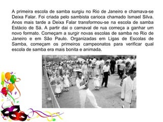 A primeira escola de samba surgiu no Rio de Janeiro e chamava-se 
Deixa Falar. Foi criada pelo sambista carioca chamado Ismael Silva. 
Anos  mais  tarde  a  Deixa  Falar  transformou-se  na  escola  de  samba 
Estácio  de  Sá.  A  partir  dai  o  carnaval  de  rua  começa  a  ganhar  um 
novo formato. Começam a surgir novas escolas de samba no Rio de 
Janeiro  e  em  São  Paulo.  Organizadas  em  Ligas  de  Escolas  de 
Samba,  começam  os  primeiros  campeonatos  para  verificar  qual 
escola de samba era mais bonita e animada.
 