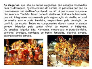 As  alegorias,  que  são  os  carros  alegóricos,  são  espaços  reservados 
para os destaques, figuras centrais do enredo, os passistas que são os 
componentes que desfilam "sambando no pé", já que as alas evoluem e 
não sambam. Também fazem parte do desfile os diretores de harmonia, 
que são integrantes responsáveis pela organização do desfile, o casal 
de  mestre  sala  e  porta  bandeira,  responsáveis  pela  condução  do 
pavilhão  da  escola.  Todos  os  componentes  devem  cantar  o  samba 
enredo,  liderados  pelo  cantor  oficial  da  escola,  o  intérprete.
Os  quesitos  julgados  são:  Harmonia,  mestre-sala  e  porta-bandeira, 
conjunto,  evolução,  comissão  de  frente,  fantasias,  alegoria,  enredo, 
bateria e samba-enredo.
 