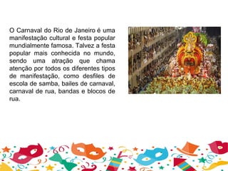 O Carnaval do Rio de Janeiro é uma
manifestação cultural e festa popular
mundialmente famosa. Talvez a festa
popular mais conhecida no mundo,
sendo uma atração que chama
atenção por todos os diferentes tipos
de manifestação, como desfiles de
escola de samba, bailes de carnaval,
carnaval de rua, bandas e blocos de
rua.
 