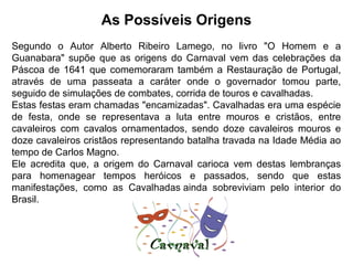 As Possíveis Origens
Segundo o Autor Alberto Ribeiro Lamego, no livro "O Homem e a
Guanabara" supõe que as origens do Carnaval vem das celebrações da
Páscoa de 1641 que comemoraram também a Restauração de Portugal,
através de uma passeata a caráter onde o governador tomou parte,
seguido de simulações de combates, corrida de touros e cavalhadas.
Estas festas eram chamadas "encamizadas". Cavalhadas era uma espécie
de festa, onde se representava a luta entre mouros e cristãos, entre
cavaleiros com cavalos ornamentados, sendo doze cavaleiros mouros e
doze cavaleiros cristãos representando batalha travada na Idade Média ao
tempo de Carlos Magno.
Ele acredita que, a origem do Carnaval carioca vem destas lembranças
para homenagear tempos heróicos e passados, sendo que estas
manifestações, como as Cavalhadas ainda sobreviviam pelo interior do
Brasil.
.
 
