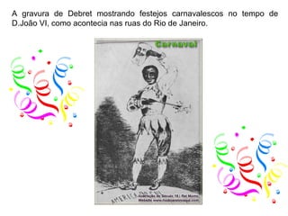 A gravura de Debret mostrando festejos carnavalescos no tempo de
D.João VI, como acontecia nas ruas do Rio de Janeiro.
 