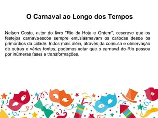 O Carnaval ao Longo dos Tempos
Nelson Costa, autor do livro "Rio de Hoje e Ontem", descreve que os
festejos carnavalescos sempre entusiasmavam os cariocas desde os
primórdios da cidade. Indos mais além, através da consulta e observação
de outras e várias fontes, podemos notar que o carnaval do Rio passou
por inúmeras fases e transformações.
 