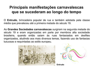 O Entrudo, brincadeira popular de rua e também adotada pela classe
média que prevaleceu até a primeira metade do século 19.
As Grandes Sociedades carnavalescas surgiram na segunda metade do
século 19 e eram organizadas em parte por membros alta sociedade
brasileira, quando então saiam às ruas fantasiados em desfiles
organizados, aludindo aos mais diversos temas, fazendo uso de fantasias
luxuosas e requintadas ao estilo europeu.
Principais manifestações carnavalescas
que se sucederam ao longo do tempo
Entrudo
 