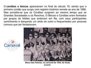 O cordões e blocos apareceram no final do século 19, sendo que o
primeiro cordão que surgiu com registro histórico remete ao ano de 1886.
Mas acredita-se que os Cordões surgiram ao mesmo tempo que as
Grandes Sociedades e os Ranchos. O Blocos e Cordões eram formados
por grupos de foliões que andavam em fila, com seus participantes
caminhando e dançando um atrás do outro e frequentados por pessoas
comuns que ser fantasiavam.
Bloco das Falenas, no carnaval de 1954, do Clube
Juvenil.
 