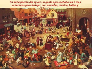 En anticipación del ayuno, la gente aprovechaba las 3 dias
anteriores para festejar, con comidas, música, bailes y
disfraces.
 