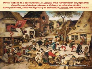 Para el cristiano de la época medieval, el Carnaval era la representación del paganismo:
el pueblo se ocultaba bajo máscaras y disfraces, se celebraban desfiles,
bailes y comilonas, ardían las hogueras y se sacrificaban animales para atraerla fortuna.
 