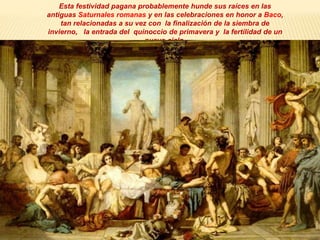 Esta festividad pagana probablemente hunde sus raíces en las
antiguas Saturnales romanas y en las celebraciones en honor a Baco,
tan relacionadas a su vez con la finalización de la siembra de
invierno, la entrada del quinoccio de primavera y la fertilidad de un
nuevo ciclo.
 