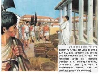 Diz-se que o carnaval teve
origem na Grécia por volta de 600 a
520 a.C., para agradecer aos deuses
pela fertilidade do solo. A deusa da
fertilidade grega era chamada
Deméter, e na mitologia romana,
chamava-se Ceres (daí vem a
denominação cereais, lê-se os
produtos gerados das colheitas).
 
