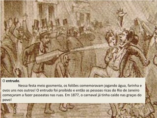 O entrudo.
Nessa festa meio gosmenta, os foliões comemoravam jogando água, farinha e
ovos uns nos outros! O entrudo foi proibido e então as pessoas ricas do Rio de Janeiro
começaram a fazer passeatas nas ruas. Em 1877, o carnaval já tinha caído nas graças do
povo!
 
