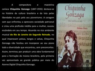 A compositora e maestrina
carioca Chiquinha Gonzaga (1847-1935) destaca-se
na história da cultura brasileira e da luta pelas
liberdades no país pelo seu pioneirismo. A coragem
com que enfrentou a opressora sociedade patriarcal
e criou uma profissão inédita para a mulher, causou
escândalo em seu tempo. Atuando no rico ambiente
musical do Rio de Janeiro do Segundo Reinado, no
qual imperavam polcas, tangos e valsas, Chiquinha
Gonzaga não hesitou em incorporar ao seu piano
toda a diversidade que encontrou, sem preconceitos.
Assim, terminou por produzir uma obra fundamental
para a formação da música brasileira, pela primeira
vez apresentada ao grande público por meio do
Acervo Digital Chiquinha Gonzaga.
 
