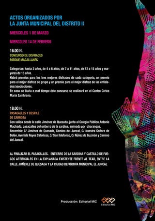 ACTOS ORGANIZADOS POR
LA JUNTA MUNICIPAL DEL DISTRITO II
MIERCOLES 1 DE MARZO
MIERCOLES 14 DE FEBRERO
16.00 H.
CONCURSO DE DISFRACES
PARQUE MAGALLANES
Categorías: hasta 3 años, de 4 a 6 años, de 7 a 11 años, de 12 a 15 años y ma-
yores de 16 años.
Habrá premios para los tres mejores disfraces de cada categoría, un premio
para el mejor disfraz de grupo y un premio para el mejor disfraz de las entida-
des/asociaciones.
En caso de lluvia o mal tiempo éste concurso se realizará en el Centro Cívico
María Zambrano.
18.00 H.
PASACALLES Y DESFILE
DE CARROZA
Con salida desde la calle Jiménez de Quesada, junto al Colegio Público Antonio
Machado, pasacalles del entierro de la sardina, animado por charangas.
Recorrido: C/ Jiménez de Quesada, Camino del Juncal, C/ Nuestra Señora de
Belén, Avenida Reyes Católicos, C/ San Ildefonso, C/ Núñez de Guzmán y Camino
del Juncal.
AL FINALIZAR EL PASACALLES. ENTIERRO DE LA SARDINA Y CASTILLO DE FUE-
GOS ARTIFICIALES EN LA EXPLANADA EXISTENTE FRENTE AL TEAR, ENTRE LA
CALLE JIMÍENEZ DE QUESADA Y LA CIUDAD DEPORTIVA MUNICIPAL EL JUNCAL
Producción: Editorial MIC
)
sde
as-
vés
ES
UR-
sio-
de
UA-
RE-
RO
tes
ar-
o al
si-
an-
tos
de-
del
ce-
sos
de
 