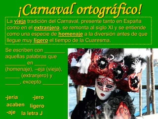 ¡Carnaval ortográfico!
La vieja tradición del Carnaval, presente tanto en España
como en el extranjero, se remonta al siglo XI y se entiende
como una especie de homenaje a la diversión antes de que
llegue muy ligero el tiempo de la Cuaresma.
-jería
la letra J
-jero
-aje
Se escriben con _______
aquellas palabras que
_______ en ____
(homenaje), –eja (vieja),
_____ (extranjero) y
_____, excepto _______.
acaben ligero
 