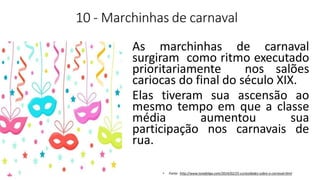 10 - Marchinhas de carnaval
As marchinhas de carnaval
surgiram como ritmo executado
prioritariamente nos salões
cariocas do final do século XIX.
Elas tiveram sua ascensão ao
mesmo tempo em que a classe
média aumentou sua
participação nos carnavais de
rua.
• Fonte: http://www.tonafolga.com/2014/02/25-curiosidades-sobre-o-carnaval.html
 