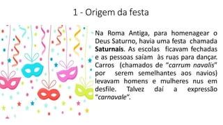 1 - Origem da festa
Na Roma Antiga, para homenagear o
Deus Saturno, havia uma festa chamada
Saturnais. As escolas ficavam fechadas
e as pessoas saíam às ruas para dançar.
Carros (chamados de “carrum navalis”
por serem semelhantes aos navios)
levavam homens e mulheres nus em
desfile. Talvez daí a expressão
“carnavale“.
 