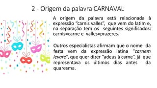 2 - Origem da palavra CARNAVAL
A origem da palavra está relacionada à
expressão “carnis valles”, que vem do latim e,
na separação tem os seguintes significados:
carnis=carne e valles=prazeres.
Outros especialistas afirmam que o nome da
festa vem da expressão latina “carnem
levare“, que quer dizer “adeus à carne”, já que
representava os últimos dias antes da
quaresma.
 
