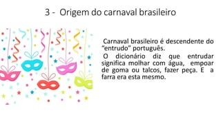 3 - Origem do carnaval brasileiro
Carnaval brasileiro é descendente do
“entrudo” português.
O dicionário diz que entrudar
significa molhar com água, empoar
de goma ou talcos, fazer peça. E a
farra era esta mesmo.
 