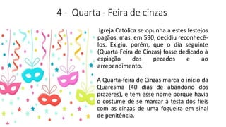 4 - Quarta - Feira de cinzas
Igreja Católica se opunha a estes festejos
pagãos, mas, em 590, decidiu reconhecê-
los. Exigiu, porém, que o dia seguinte
(Quarta-Feira de Cinzas) fosse dedicado à
expiação dos pecados e ao
arrependimento.
A Quarta-feira de Cinzas marca o início da
Quaresma (40 dias de abandono dos
prazeres), e tem esse nome porque havia
o costume de se marcar a testa dos fieis
com as cinzas de uma fogueira em sinal
de penitência.
 