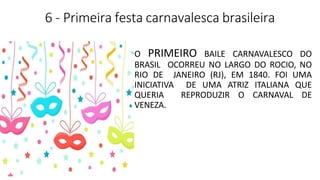 6 - Primeira festa carnavalesca brasileira
O PRIMEIRO BAILE CARNAVALESCO DO
BRASIL OCORREU NO LARGO DO ROCIO, NO
RIO DE JANEIRO (RJ), EM 1840. FOI UMA
INICIATIVA DE UMA ATRIZ ITALIANA QUE
QUERIA REPRODUZIR O CARNAVAL DE
VENEZA.
 