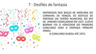 7 - Desfiles de fantasia
INSPIRADOS NOS BAILES DE MÁSCARA DO
CARNAVAL DE VENEZA, OS DESFILES DE
FANTASIA DO TEATRO MUNICIPAL DO RIO
DE JANEIRO COMEÇARAM EM 1937. CLÓVIS
BORNAY FOI O VENCEDOR DO PRIMEIRO
CONCURSO COM A FANTASIA PRÍNCIPE
HINDU.
O CONCURSO DUROU ATÉ 1972.
 