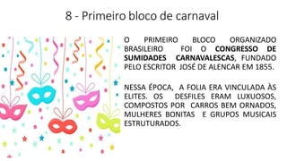 8 - Primeiro bloco de carnaval
O PRIMEIRO BLOCO ORGANIZADO
BRASILEIRO FOI O CONGRESSO DE
SUMIDADES CARNAVALESCAS, FUNDADO
PELO ESCRITOR JOSÉ DE ALENCAR EM 1855.
NESSA ÉPOCA, A FOLIA ERA VINCULADA ÀS
ELITES. OS DESFILES ERAM LUXUOSOS,
COMPOSTOS POR CARROS BEM ORNADOS,
MULHERES BONITAS E GRUPOS MUSICAIS
ESTRUTURADOS.
 