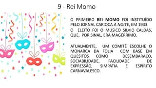 9 - Rei Momo
O PRIMEIRO REI MOMO FOI INSTITUÍDO
PELO JORNAL CARIOCA A NOITE, EM 1933.
O ELEITO FOI O MÚSICO SILVIO CALDAS,
QUE, POR SINAL, ERA MAGÉRRIMO.
ATUALMENTE, UM COMITÊ ESCOLHE O
MONARCA DA FOLIA COM BASE EM
QUESITOS COMO DESEMBARAÇO,
SOCIABILIDADE, FACILIDADE DE
EXPRESSÃO, SIMPATIA E ESPÍRITO
CARNAVALESCO.
 