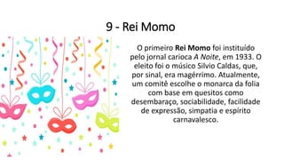 9 - Rei Momo
O primeiro Rei Momo foi instituído
pelo jornal carioca A Noite, em 1933. O
eleito foi o músico Silvio Caldas, que,
por sinal, era magérrimo. Atualmente,
um comitê escolhe o monarca da folia
com base em quesitos como
desembaraço, sociabilidade, facilidade
de expressão, simpatia e espírito
carnavalesco.
 