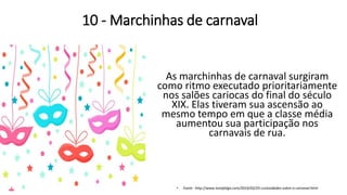 10 - Marchinhas de carnaval
As marchinhas de carnaval surgiram
como ritmo executado prioritariamente
nos salões cariocas do final do século
XIX. Elas tiveram sua ascensão ao
mesmo tempo em que a classe média
aumentou sua participação nos
carnavais de rua.
• Fonte: http://www.tonafolga.com/2014/02/25-curiosidades-sobre-o-carnaval.html
 