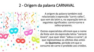 2 - Origem da palavra CARNAVAL
A origem da palavra também está
relacionada à expressão “carnis valles”,
que vem do latim e, na separação tem os
seguintes significados: carnis=carne e
valles=prazeres.
Outros especialistas afirmam que o nome
da festa vem da expressão latina “carnem
levare“, que quer dizer “adeus à carne”, já
que representava os últimos dias antes
da Quaresma, período em que o
consumo de carne é proibido aos cristãos.
 