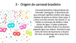 3 - Origem do carnaval brasileiro
Carnaval brasileiro é descendente do
“entrudo” português. O dicionário diz
que entrudar significa molhar com água,
empoar de goma ou talcos, fazer peça. E
a farra era esta mesmo. No século 17, os
foliões se armavam de baldes e latas
cheias de água. E todos acabavam
molhados. Até Dom Pedro II se divertia
jogando água nos nobres. Acontecia aqui
antes do início da Quaresma e durava
três dias, do domingo até a terça-feira
gorda
 