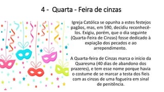 4 - Quarta - Feira de cinzas
Igreja Católica se opunha a estes festejos
pagãos, mas, em 590, decidiu reconhecê-
los. Exigiu, porém, que o dia seguinte
(Quarta-Feira de Cinzas) fosse dedicado à
expiação dos pecados e ao
arrependimento.
A Quarta-feira de Cinzas marca o início da
Quaresma (40 dias de abandono dos
prazeres), e tem esse nome porque havia
o costume de se marcar a testa dos fieis
com as cinzas de uma fogueira em sinal
de penitência.
 