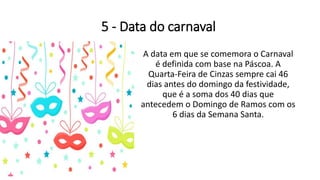 5 - Data do carnaval
A data em que se comemora o Carnaval
é definida com base na Páscoa. A
Quarta-Feira de Cinzas sempre cai 46
dias antes do domingo da festividade,
que é a soma dos 40 dias que
antecedem o Domingo de Ramos com os
6 dias da Semana Santa.
 