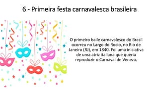 6 - Primeira festa carnavalesca brasileira
O primeiro baile carnavalesco do Brasil
ocorreu no Largo do Rocio, no Rio de
Janeiro (RJ), em 1840. Foi uma iniciativa
de uma atriz italiana que queria
reproduzir o Carnaval de Veneza.
 