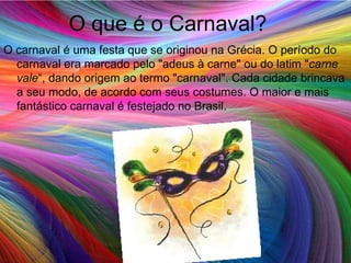 O que é o Carnaval? O carnaval é uma festa que se originou na Grécia. O período do carnaval era marcado pelo "adeus à carne" ou do latim " carne vale “, dando origem ao termo "carnaval". Cada cidade brincava a seu modo, de acordo com seus costumes. O maior e mais fantástico carnaval é festejado no Brasil.  