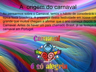 A  origem do carnaval Ao pensarmos sobre o Carnaval, temos o hábito de considerá-lo como uma típica festa brasileira. A presença dessa festividade em nossa cultura é tão grande que muitos chegam a afirmar que o ano começa depois do Carnaval. Antes de haver um país chamado Brasil, já se festejava o carnaval em Portugal. 