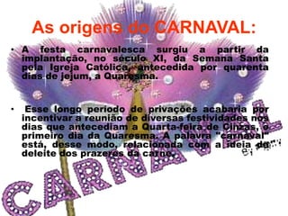 As origens do CARNAVAL:
• A festa carnavalesca surgiu a partir da
  implantação, no século XI, da Semana Santa
  pela Igreja Católica, antecedida por quarenta
  dias de jejum, a Quaresma.


•    Esse longo período de privações acabaria por
    incentivar a reunião de diversas festividades nos
    dias que antecediam a Quarta-feira de Cinzas, o
    primeiro dia da Quaresma. A palavra "carnaval"
    está, desse modo, relacionada com a ideia de
    deleite dos prazeres da carne.
 