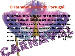 O carnaval típico de Portugal:
• O Carnaval português, que foi exportado para as
  antigas colónias, em especial para o Brasil (por
  volta de 1723), e sempre teve características bem
  diferentes do de outros países da Europa, sendo
  reconhecido até mesmo por autores portugueses
  como uma festa cujas características principais
  eram a porcaria e a violência.
 