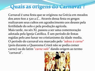 Carnaval é uma festa que se originou na Grécia em meados
dos anos 600 a 520 a.C.. Através dessa festa os gregos
realizavam seus cultos em agradecimento aos deuses pela
fertilidade do solo e pela produção agrícola.
Mais tarde, no séx XI, passou a ser uma comemoração
adotada pela Igreja Católica. É um período de festas
regidas pelo ano lunar no cristianismo da idade media.
O período do carnaval era marcado pelo "adeus à carne“
(pois durante a Quaresma Cristã não se podia comer
carne) ou do latim "carne vale" dando origem ao termo
"carnaval".
 