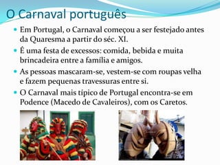 O Carnaval português
  Em Portugal, o Carnaval começou a ser festejado antes
   da Quaresma a partir do séc. XI.
  É uma festa de excessos: comida, bebida e muita
   brincadeira entre a família e amigos.
  As pessoas mascaram-se, vestem-se com roupas velha
   e fazem pequenas travessuras entre si.
  O Carnaval mais típico de Portugal encontra-se em
   Podence (Macedo de Cavaleiros), com os Caretos.
 