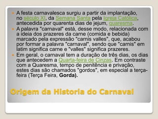    A festa carnavalesca surgiu a partir da implantação,
    no século XI, da Semana Santa pela Igreja Católica,
    antecedida por quarenta dias de jejum, quaresma.
   A palavra "carnaval" está, desse modo, relacionada com
    a ideia dos prazeres da carne (comida e bebida)
    marcado pela expressão "carnis valles", que, acabou
    por formar a palavra "carnaval", sendo que "carnis" em
    latim significa carne e "valles" significa prazeres.
   Em geral, o carnaval tem a duração de três dias, os dias
    que antecedem a Quarta-feira de Cinzas. Em contraste
    com a Quaresma, tempo de penitência e privação,
    estes dias são chamados "gordos", em especial a terça-
    feira (Terça Feira, Gorda).


Origem da Historia do Carnaval
 
