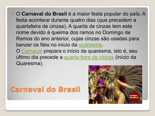    O Carnaval do Brasil é a maior festa popular do país. A
    festa acontece durante quatro dias (que precedem a
    quartafeira de cinzas). A quarta de cinzas tem este
    nome devido à queima dos ramos no Domingo de
    Ramos do ano anterior, cujas cinzas são usadas para
    benzer os fiéis no início da quaresma.
    O Carnaval prepara o início da quaresma, isto é, seu
    último dia precede a quarta-feira de cinzas (início da
    Quaresma).




Carnaval do Brasil
 