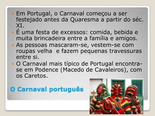    Em Portugal, o Carnaval começou a ser
    festejado antes da Quaresma a partir do séc.
    XI.
   É uma festa de excessos: comida, bebida e
    muita brincadeira entre a família e amigos.
   As pessoas mascaram-se, vestem-se com
    roupas velha e fazem pequenas travessuras
    entre si.
   O Carnaval mais típico de Portugal encontra-
    se em Podence (Macedo de Cavaleiros), com
    os Caretos.

O Carnaval português
 