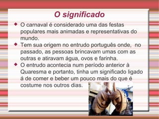 O significado O carnaval é considerado uma das festas populares mais animadas e representativas do mundo . Tem sua origem no entrudo português onde ,  no passado , as pessoas brincavam umas com as outras e atiravam água , ovos e farinha . O entrudo acontecia num período anterior à Q uaresma e portanto , tinha um significado ligado á de comer e beber um pouco mais do que é costume nos outros dias . 