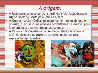 A origem: A festa carnavalesca surgiu a partir da implantação ( século XI) da Semana Santa pela Igreja Católica . A Quaresma são 40 dias de jejum (comer menos do que é normal), e, por isso , as pessoas proveitavam o Carnaval para fazerem festa e comerem um pouco mais . A Palavra ´ Carnaval está desse modo relacionada com a ideia de deleite dos prazeres da carne marcado pela expressão´carnis valles ´. 