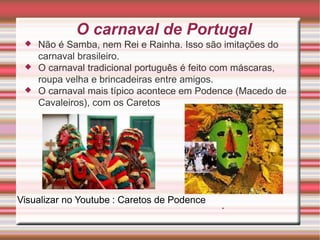 O carnaval de Portugal Não é Samba, nem Rei e Rainha . Isso são imitações do c arnaval brasileiro . O carnaval tradicional português é feito com máscaras , roupa velha e brincadeiras entre amigos. O carnaval mais típico acontece em Podence ( Macedo de Cavaleiros ), com os Caretos : Caretos de Podence . Visualizar no Youtube 
