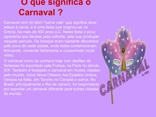 O que significa o
        Carnaval ?
Carnaval vem do latim "carna vale" que significa dizer
adeus à carne, e é uma festa que originou-se na
Grécia, há mais de 500 anos a.C. Nesta festa o povo
agradecia aos deuses pela colheita, pela sua produção
naquele período. Os festejos eram bastante difundidos
pelo povo de cada cidade, onde todos comemoravam
brincando, comendo fartamente e consumindo muito
vinho.
O carnaval como se conhece hoje com desfiles de
fantasias foi exportado pela França, na Paris no século
XIX. Também é festejado o carnaval em muitas cidades
pelo mundo, como Nova Orleans nos Estados Unidos,
Veneza na Itália, em Toronto no Canadá e outros. No
Brasil, principalmente o Rio de Janeiro, foi responsável
por exportar um carnaval diferente para outras cidades
do mundo.
 